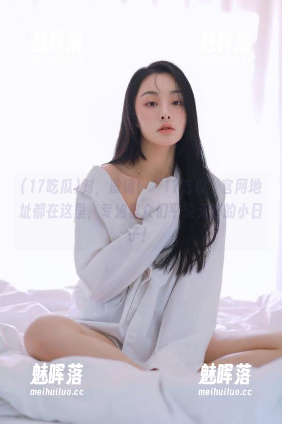 对，没错！“17吃瓜”官网地址都在这里，专治群众们平淡无聊的小日子！