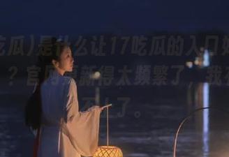 是什么让17吃瓜的入口如此“邀请”？官网更新得太频繁了，我有点跟不上了。