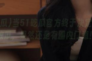 当51吃瓜官方终于决定免费发放瓜，果然还是有圈内门道！