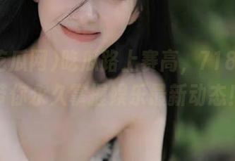 吃瓜路上赛高，718吃瓜网带你永久掌握娱乐最新动态！