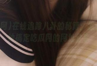在线追踪八卦的秘籍：怎么分分钟搞定吃瓜网的网址分享