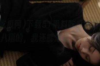 下载51黑料吃瓜网后，就这乱七八糟的，我还能怎样去“欣赏”？